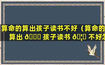 算命的算出孩子读书不好（算命的算出 🐞 孩子读书 🦍 不好怎样去改变）